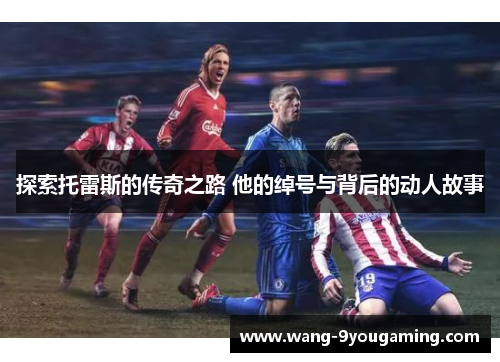 探索托雷斯的传奇之路 他的绰号与背后的动人故事 探索托雷斯的传奇之路 他的绰号与背后的动人故事