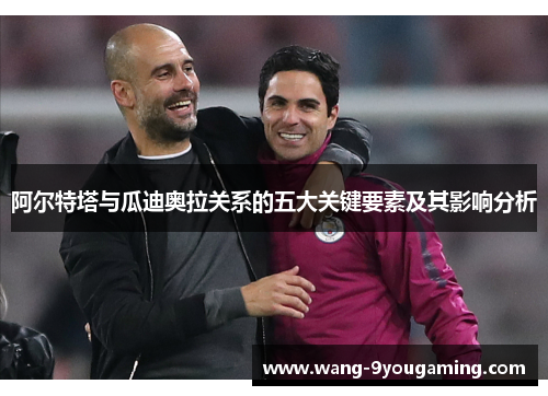 阿尔特塔与瓜迪奥拉关系的五大关键要素及其影响分析 阿尔特塔与瓜迪奥拉关系的五大关键要素及其影响分析