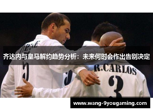 齐达内与皇马解约趋势分析：未来何时会作出告别决定