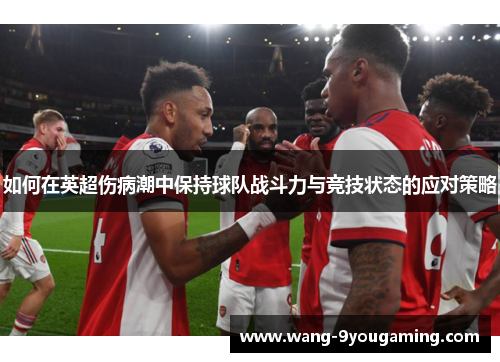 如何在英超伤病潮中保持球队战斗力与竞技状态的应对策略 如何在英超伤病潮中保持球队战斗力与竞技状态的应对策略